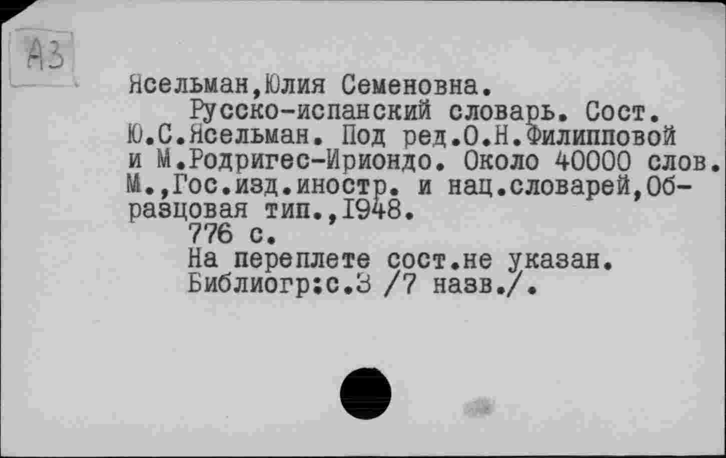 ﻿Неельман,Юлия Семеновна, русско-испанский словарь. Сост.
Ю.С.Ясельман. Под ред.О.Н.Филипповой и М.Родригес-Ириондо. Около 40000 слов. М.,Гос.изд.иностр, и нац.словарей,Образцовая тип.,1948.
776 с.
На переплете сост.не указан. Библиогр:с.З /7 назв./.